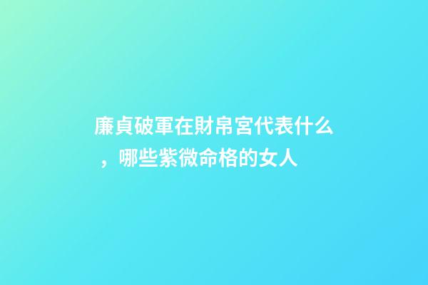 廉貞破軍在財帛宮代表什么，哪些紫微命格的女人